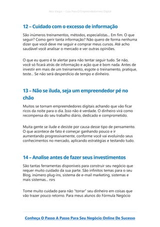Alex Vargas – Guia Para O Empreendedorismo Digital
Conheça O Passo A Passo Para Seu Negócio Online De Sucesso
12 – Cuidado com o excesso de informação
São inúmeros treinamentos, métodos, especialistas... Em fim. O que
seguir? Como gerir tanta informação? Não quero de forma nenhuma
dizer que você deve me seguir e comprar meus cursos. Até acho
saudável você analisar o mercado e ver outras opiniões.
O que eu quero é te alertar para não tentar seguir tudo. Se não,
você só ficará atrás de informação e ação que é bom nada. Antes de
investir em mais de um treinamento, esgote o treinamento, pratique,
teste... Se não será desperdício de tempo e dinheiro.
13 – Não se iluda, seja um empreendedor pé no
chão
Muitos se tornam empreendedores digitais achando que vão ficar
ricos da noite para o dia. Isso não é verdade. O dinheiro virá como
recompensa do seu trabalho diário, dedicado e comprometido.
Muita gente se ilude e desiste por causa desse tipo de pensamento.
O que acontece de fato é começar ganhando pouco e ir
aumentando progressivamente, conforme você vai evoluindo seus
conhecimentos no mercado, aplicando estratégias e testando tudo.
14 – Analise antes de fazer seus investimentos
São tantas ferramentas disponíveis para construir seu negócio que
requer muito cuidado da sua parte. São infinitos temas para o seu
Blog, inúmero plug-ins, sistema de e-mail marketing, sistemas e
mais sistemas... rsrs
Tome muito cuidado para não “torrar” seu dinheiro em coisas que
vão trazer pouco retorno. Para meus alunos do Fórmula Negócio
 