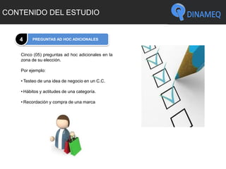 CONTENIDO DEL ESTUDIO
PREGUNTAS AD HOC ADICIONALES4
Cinco (05) preguntas ad hoc adicionales en la
zona de su elección.
Por ejemplo:
• Testeo de una idea de negocio en un C.C.
• Hábitos y actitudes de una categoría.
• Recordación y compra de una marca
 