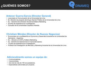 ¿QUIÉNES SOMOS?
Antenor Guerra-García (Director General)
• Licenciado en Comunicación de la Universidad de Lima
• Ex -Director de proyecto del Grupo Opinión Pública de la Universidad de Lima.
• Ex – Gerente de la División Social de Arellano Marketing.
• 20 años de experiencia en investigación.
• Consultor de la Universidad Cayetano Heredia.
Christiam Méndez (Director de Nuevos Negocios)
• Economista con una Maestría en Economía y Desarrollo Industrial en la Universidad de
Sarmiento – Argentina.
• Ex – Director en CCR y Arellano Marketing
• Ex - Gerente de Operaciones en Synovate (Ipsos).
• 10 años de experiencia en investigación.
• Profesor de Investigación de Mercado y Marketing Industrial de la Universidad de Lima.
Adicionalmente somos un equipo de:
• 4 comunicadores.
• 3 economistas.
• Una red de más de 100 encuestadores.
• Especialistas adicionales por proyecto.
 