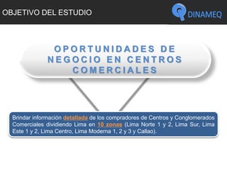 OBJETIVO DEL ESTUDIO
Brindar información detallada de los compradores de Centros y Conglomerados
Comerciales dividiendo Lima en 10 zonas (Lima Norte 1 y 2, Lima Sur, Lima
Este 1 y 2, Lima Centro, Lima Moderna 1, 2 y 3 y Callao).
O P O R T U N I D A D E S D E
N E G O C I O E N C E N T R O S
C O M E R C I A L E S
 