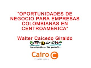 “OPORTUNIDADES DE
NEGOCIO PARA EMPRESAS
COLOMBIANAS EN
CENTROAMERICA”
Walter Caicedo Giraldo
 