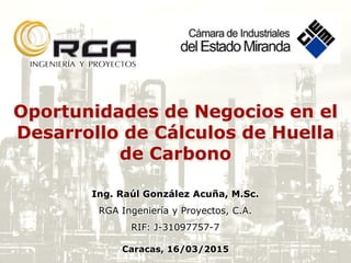 Oportunidades de Negocios en el
Desarrollo de Cálculos de Huella
de Carbono
Ing. Raúl González Acuña, M.Sc.
RGA Ingeniería y Proyectos, C.A.
RIF: J-31097757-7
Caracas, 16/03/2015
 