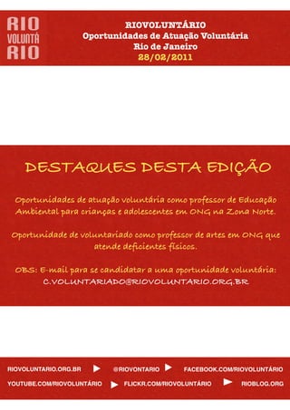 RIOVOLUNTÁRIO
                       Oportunidades de Atuação Voluntária
                                 Rio de Janeiro
                                  28/02/2011




    DESTAQUES DESTA EDIÇÃO
  Oportunidades de atuação voluntária como professor de Educação
  Ambiental para crianças e adolescentes em ONG na Zona Norte.

 Oportunidade de voluntariado como professor de artes em ONG que
                    atende deﬁcientes físicos.

  OBS: E-mail para se candidatar a uma oportunidade voluntária:
        C.VOLUNTARIADO@RIOVOLUNTARIO.ORG.BR




RIOVOLUNTARIO.ORG.BR         @RIOVONTARIO      FACEBOOK.COM/RIOVOLUNTÁRIO

YOUTUBE.COM/RIOVOLUNTÁRIO      FLICKR.COM/RIOVOLUNTÁRIO       RIOBLOG.ORG
 