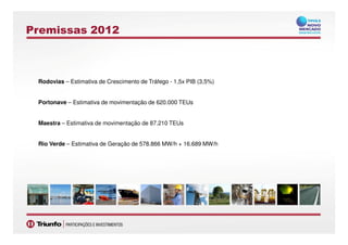 Premissas 2012
Rodovias – Estimativa de Crescimento de Tráfego - 1,5x PIB (3,5%)
Portonave – Estimativa de movimentação de 620.000 TEUs
Maestra – Estimativa de movimentação de 87.210 TEUs
1313
Maestra – Estimativa de movimentação de 87.210 TEUs
Rio Verde – Estimativa de Geração de 578.866 MW/h + 16.689 MW/h
 