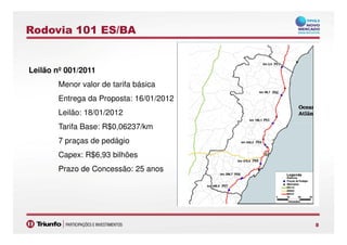 Rodovia 101 ES/BA
Leilão nº 001/2011
Menor valor de tarifa básica
Entrega da Proposta: 16/01/2012
Leilão: 18/01/2012
Tarifa Base: R$0,06237/km
88
Tarifa Base: R$0,06237/km
7 praças de pedágio
Capex: R$6,93 bilhões
Prazo de Concessão: 25 anos
 