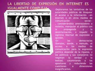 •Deploramos   las tentativas de las
autoridades públicas de bloquear
el acceso a la información —en
Internet o en otros medios de
comunicación                  social—
, considerándola amenazadora o
molesta, manipular al público con
la       propaganda         y       la
desinformación, o impedir la
legítima libertad de expresión y
opinión.
•En         las         democracias
liberales, donde, a menudo, el
acceso     a     los    medios     de
comunicación para la expresión
política depende de la riqueza, y
los políticos y sus consejeros no
respetan     la     verdad     y    la
lealtad,    calumniando       a    los
opositores y reduciendo las
cuestiones        a      dimensiones
insignificantes.
 