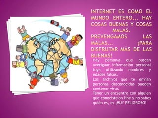 Hay personas que buscan
averiguar información personal
tuya utilizando nombres y
edades falsos.
Los archivos que te envían
personas desconocidas pueden
contener virus.
Tener un encuentro con alguien
que conociste on line y no sabes
quién es, es ¡MUY PELIGROSO!
 