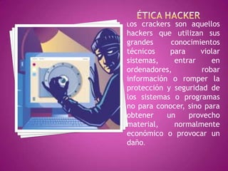 Los  crackers son aquellos
hackers que utilizan sus
grandes      conocimientos
técnicos     para    violar
sistemas,     entrar    en
ordenadores,         robar
información o romper la
protección y seguridad de
los sistemas o programas
no para conocer, sino para
obtener     un    provecho
material,     normalmente
económico o provocar un
daño.
 