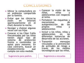    Ubicar la computadora en         Conocer la visión de los
    un ambiente compartido            niños,        niñas        y
    por la familia.                   adolescentes con respecto
                                      al tema.
   Evitar que los chicos/as
    estén      en      Internet      Fortalecer los esquemas y
    (particularmente en el            mecanismos               de
    chat) durante la noche.           autoprotección de los
                                      propios        niños       y
   Navegar y chatear algunas         adolescentes
    veces con sus hijos
                                     Incluir a los niños, niñas y
   Conocer si los Ciber Cafés        adolescentes      en     las
    frecuentados por los niños        diferentes instancias de
    tienen algún tipo de              desarrollo de las acciones.
    sistema de protección
    frente a contenidos no           Transmitir        mensajes
    aptos para menores. En            vinculados a la prevención
    caso contrario, buscar un         de actitudes de riesgo a
    establecimiento         que       través de los medios
    cumpla con esta medida.           tecnológicos que los niños,

    Sugerencia para padres.             Sugerencia a escuelas
 