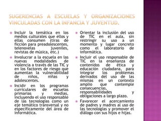    Incluir la temática en los           Orientar la inclusión del uso
    medios culturales que ellos y         de TIC en el aula, sin
    ellas consumen (tiras de              restringir su uso a un
    ficción para preadolescentes,         momento y lugar concreto
    telenovelas         juveniles,        como el laboratorio de
    revistas de música, etc.)             informática.
   Involucrar a la escuela en las       Incluir el uso responsable de
    nuevas     modalidades      de        TIC en la enseñanza de
    violencia a través de las TIC y       contenidos     de    ética     y
    en los factores de riesgo que         educación ciudadana, para
    aumentan la vulnerabilidad            integrar     los    problemas
    de      niños,     niñas      y       derivados del uso de las
    adolescentes.                         mismas en un contexto
   Incidir en los programas              amplio      que     contemple
    curriculares    de    escuelas        consecuencias,
    primarias       y      medias,        responsabilidades              y
    incluyendo el uso responsable         obligaciones a largo plazo.
    de las tecnologías como un           Favorecer el acercamiento
    eje temático transversal y no         de padres y madres al uso de
    específicamente del área de           las tecnologías y promover el
    informática.                          diálogo con sus hijos e hijas.
 