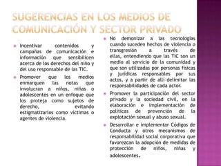    No demonizar a las tecnologías
   Incentivar      contenidos      y       cuando suceden hechos de violencia o
    campañas de comunicación e              transgresión      a      través      de
    información que sensibilicen            ellas, entendiendo que las TIC son un
    acerca de los derechos del niño y       medio al servicio de la comunidad y
    del uso responsable de las TIC.         que son utilizadas por personas físicas
                                            y jurídicas responsables por sus
   Promover     que    los    medios
                                            actos, y a partir de allí delimitar las
    enmarquen      las   notas    que
                                            responsabilidades de cada actor.
    involucran a niños, niñas o
    adolescentes en un enfoque que         Promover la participación del sector
    los proteja como sujetos de             privado y la sociedad civil, en la
    derecho,                 evitando       elaboración e implementación de
    estigmatizarlos como víctimas o         políticas de prevención de la
    agentes de violencia.                   explotación sexual y abuso sexual.
                                           Desarrollar e implementar Códigos de
                                            Conducta y otros mecanismos de
                                            responsabilidad social corporativa que
                                            favorezcan la adopción de medidas de
                                            protección    de   niños,    niñas   y
                                            adolescentes.
 
