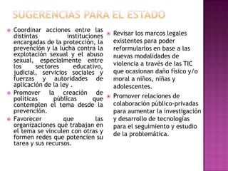    Coordinar acciones entre las
    distintas          instituciones       Revisar los marcos legales
    encargadas de la protección, la         existentes para poder
    prevención y la lucha contra la         reformularlos en base a las
    explotación sexual y el abuso           nuevas modalidades de
    sexual, especialmente entre
    los     sectores       educativo,       violencia a través de las TIC
    judicial, servicios sociales y          que ocasionan daño físico y/o
    fuerzas y autoridades de                moral a niños, niñas y
    aplicación de la ley .                  adolescentes.
   Promover la creación de
    políticas     públicas       que       Promover relaciones de
    contemplen el tema desde la             colaboración público-privadas
    prevención.                             para aumentar la investigación
   Favorecer         que         las       y desarrollo de tecnologías
    organizaciones que trabajan en          para el seguimiento y estudio
    el tema se vinculen con otras y         de la problemática.
    formen redes que potencien su
    tarea y sus recursos.
 