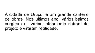 A cidade de Uruçuí é um grande canteiro
de obras. Nos últimos ano, vários bairros
surgiram e vários loteamento saíram do
projeto e viraram realidade.
 