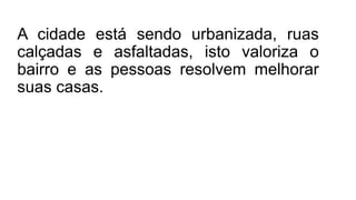 A cidade está sendo urbanizada, ruas
calçadas e asfaltadas, isto valoriza o
bairro e as pessoas resolvem melhorar
suas casas.
 