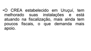 •O CREA estabelecido em Uruçuí, tem
melhorado suas instalações e está
atuando na fiscalização, mais ainda tem
poucos fiscais, o que demanda mais
apoio.
 