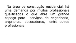 Na área de construção residencial, há
uma demanda por muitos profissionais
qualificados o que abre um grande
espaço para serviços de engenharia,
arquitetura, decoradores, entre outros
profissionais
.
 