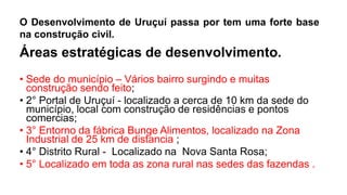 O Desenvolvimento de Uruçuí passa por tem uma forte base
na construção civil.
Áreas estratégicas de desenvolvimento.
• Sede do município – Vários bairro surgindo e muitas
construção sendo feito;
• 2° Portal de Uruçuí - localizado a cerca de 10 km da sede do
município, local com construção de residências e pontos
comercias;
• 3° Entorno da fábrica Bunge Alimentos, localizado na Zona
Industrial de 25 km de distancia ;
• 4° Distrito Rural - Localizado na Nova Santa Rosa;
• 5° Localizado em toda as zona rural nas sedes das fazendas .
 