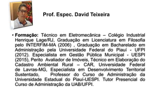 • Formação: Técnico em Eletromecânica – Colégio Industrial
Henrique Lage/RJ, Graduação em Licenciatura em Filosofia
pelo INTERFIM-MA (2006) , Graduação em Bacharelado em
Administração pela Universidade Federal do Piauí - UFPI
(2012). Especialista em Gestão Pública Municipal - UESPI
(2015), Perito Avaliador de Imóveis, Técnico em Elaboração do
Cadastro Ambiental Rural – CAR, Universidade Federal
de Lavras-MG, Especialista em Desenvolvimento Territorial
Sustentado, Professor do Curso de Administração da
Universidade Estadual do Piauí-UESPI. Tutor Presencial do
Curso de Administração da UAB/UFPI.
Prof. Espec. David Teixeira
 