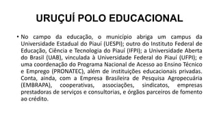 URUÇUÍ POLO EDUCACIONAL
• No campo da educação, o município abriga um campus da
Universidade Estadual do Piauí (UESPI); outro do Instituto Federal de
Educação, Ciência e Tecnologia do Piauí (IFPI); a Universidade Aberta
do Brasil (UAB), vinculada à Universidade Federal do Piauí (UFPI); e
uma coordenação do Programa Nacional de Acesso ao Ensino Técnico
e Emprego (PRONATEC), além de instituições educacionais privadas.
Conta, ainda, com a Empresa Brasileira de Pesquisa Agropecuária
(EMBRAPA), cooperativas, associações, sindicatos, empresas
prestadoras de serviços e consultorias, e órgãos parceiros de fomento
ao crédito.
 