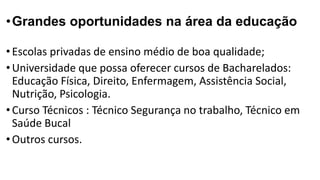 •Grandes oportunidades na área da educação
•Escolas privadas de ensino médio de boa qualidade;
•Universidade que possa oferecer cursos de Bacharelados:
Educação Física, Direito, Enfermagem, Assistência Social,
Nutrição, Psicologia.
•Curso Técnicos : Técnico Segurança no trabalho, Técnico em
Saúde Bucal
•Outros cursos.
 