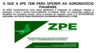 O QUE A ZPE TEM PARA OFERER AO AGRONEGÓCIO
PIAUIENSE.
As ZPEs caracterizam-se como áreas destinadas á instalação de empresas voltadas à
produção e bens a serem comercializadas no exterior. Nelas, as companhias podem se
beneficiar de incentivos fiscais, como a isenção de impostos como o II, IPI,PI/CONFINS,
ADICIONAL AO FRETE PARA RENOVAÇÃO DA MARINHA MERCANTE E ICMS.
 
