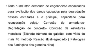 • Toda a indústria demanda de engenheiros capacitados
para avaliação dos danos causados pela degradação
dessas estruturas e o principal, capacitado para
recuperação delas.- Corrosão de armaduras-
Degradação do concreto- Corrosão de estruturas
metálicas (Elevado numero de galpões com vãos de
mais 40 metros)- Reação álcali-agregado ( Patologias
das fundações dos grandes silos)
 