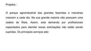 Projetos :
O parque agroindustrial das grandes fazendas e industrias
crescem a cada dia. Na sua grande maioria não possuem uma
cadeia de filiais. Assim, esta demanda por profissionais
capacitados para atender essas solicitações não estão sendo
supridas. Os principais serviços são:
 