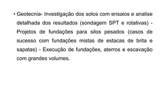 • Geotecnia- Investigação dos solos com ensaios e analise
detalhada dos resultados (sondagem SPT e rotativas) -
Projetos de fundações para silos pesados (casos de
sucesso com fundações mistas de estacas de brita e
sapatas) - Execução de fundações, aterros e escavação
com grandes volumes.
 