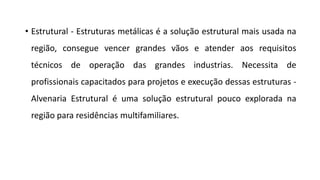 • Estrutural - Estruturas metálicas é a solução estrutural mais usada na
região, consegue vencer grandes vãos e atender aos requisitos
técnicos de operação das grandes industrias. Necessita de
profissionais capacitados para projetos e execução dessas estruturas -
Alvenaria Estrutural é uma solução estrutural pouco explorada na
região para residências multifamiliares.
 