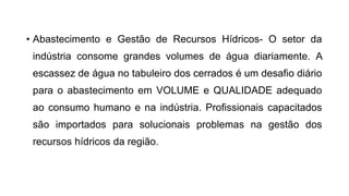 • Abastecimento e Gestão de Recursos Hídricos- O setor da
indústria consome grandes volumes de água diariamente. A
escassez de água no tabuleiro dos cerrados é um desafio diário
para o abastecimento em VOLUME e QUALIDADE adequado
ao consumo humano e na indústria. Profissionais capacitados
são importados para solucionais problemas na gestão dos
recursos hídricos da região.
 