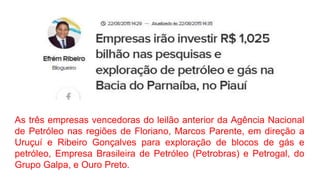 As três empresas vencedoras do leilão anterior da Agência Nacional
de Petróleo nas regiões de Floriano, Marcos Parente, em direção a
Uruçuí e Ribeiro Gonçalves para exploração de blocos de gás e
petróleo, Empresa Brasileira de Petróleo (Petrobras) e Petrogal, do
Grupo Galpa, e Ouro Preto.
 