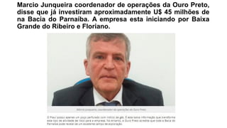 Marcio Junqueira coordenador de operações da Ouro Preto,
disse que já investiram aproximadamente U$ 45 milhões de
na Bacia do Parnaíba. A empresa esta iniciando por Baixa
Grande do Ribeiro e Floriano.
 