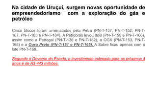 Na cidade de Uruçuí, surgem novas oportunidade de
empreendedorismo com a exploração do gás e
petróleo
Cinco blocos foram arrematados pela Petra (PN-T-137, PN-T-152, PN-T-
167, PN-T-183 e PN-T-184). A Petrobras levou dois (PN-T-150 e PN-T-166),
assim como a Petrogal (PN-T-136 e PN-T-182), a OGX (PN-T-153, PN-T-
168) e a Ouro Preto (PN-T-151 e PN-T-165). A Sabre ficou apenas com o
lote PN-T-169.
Segundo o Governo do Estado, o investimento estimado para os próximos 4
anos é de R$ 443 milhões.
 