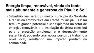 Energia limpa, renovável, vinda da fonte
mais abundante e generosa do Piauí: o Sol!
• Sebastião Leal será o primeiro município do Nordeste
a ter Usina Fotovoltaica em creche municipal. O Piauí
tem um grande potencial a ser explorado no setor de
energias renováveis e a instalação da Usina contribui
para a proteção ambiental e o desenvolvimento
sustentável, podendo criar novos postos de trabalho a
nível local, resultando um impacto positivo na
comunidade.
 