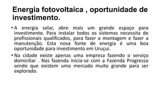 Energia fotovoltaica , oportunidade de
investimento.
• A energia solar, abre mais um grande espaço para
investimento. Para instalar todos os sistemas necessita de
profissionais qualificados, para fazer a montagem e fazer a
manutenção. Esta nova fonte de energia é uma boa
oportunidade para investimento em Uruçuí.
• Na cidade existe apenas uma empresa fazendo o serviço
domiciliar . Nas fazenda inicia-se com a Fazenda Progresso
sendo que existem uma mercado muito grande para ser
explorado.
 