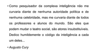 • Como pesquisador da complexa inteligência não me
curvaria diante de nenhuma autoridade política e de
nenhuma celebridade, mas me curvaria diante de todos
os professores e alunos do mundo. São eles que
podem mudar o teatro social, são atores insubstituíveis.
Dedico humildemente o código da inteligência a cada
um deles...
• Augusto Cury
 