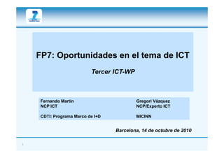 FP7: Oportunidades en el tema de ICT
                           Tercer ICT-WP



     Fernando Martín                       Gregori Vázquez
     NCP ICT                               NCP/Experto ICT

     CDTI: Programa M
     CDTI P         Marco d I+D
                          de I D           MICINN


                                   Barcelona, 14 de octubre de 2010

1
 