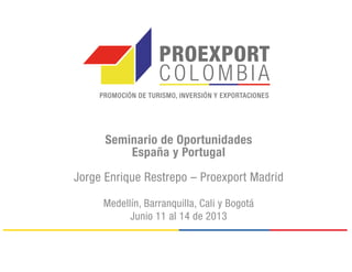 Seminario de Oportunidades
España y Portugal
Jorge Enrique Restrepo – Proexport Madrid
Medellín, Barranquilla, Cali y Bogotá
Junio 11 al 14 de 2013
 