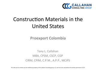 Construc)on	
  Materials	
  in	
  the	
  
United	
  States	
  
Proexport	
  Colombia	
  
Tony	
  L.	
  Callahan	
  
MBA,	
  CPSM,	
  CSCP,	
  CGP	
  
CIRM,	
  CPIM,	
  C.P.M.,	
  A.P.P.,	
  MCIPS	
  	
  
This	
  slide	
  and	
  its	
  contents	
  are	
  the	
  intellectual	
  property	
  of	
  the	
  Callahan	
  Consul)ng	
  group,	
  LLC,	
  and	
  not	
  to	
  be	
  used	
  without	
  the	
  wriDen	
  permission	
  of	
  CCG.	
  	
  
	
  
 
