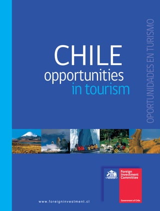 CHILEoportunidades
enturismo
4 5
Ahumada 11, 12th Floor,
Santiago - Chile
Tel: (56 - 2) 698 4254
Fax: (56 - 2) 698 9476
www.foreigninvestment.cl
CHILE
opportunitiesopportunities
intourism
w w w. f o r e i g n i n v e s t m e n t . c l
Ahumada 11, 12th Floor,
Santiago - Chile
Tel: (56 - 2) 698 4254
Fax: (56 - 2) 698 9476
www.foreigninvestment.cl
w w w. f o r e i g n i n v e s t m e n t . c l
OPORTUNIDADESENTURISMOOPORTUNIDADESENTURISMO
 