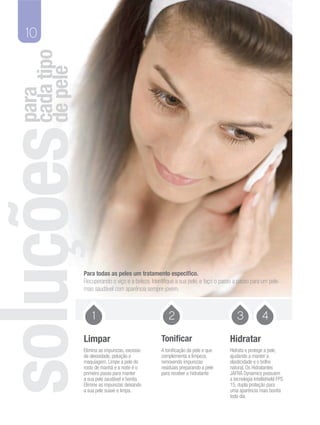 10
cada tipo
de pele
para




            Para todas as peles um tratamento especifico.
            Recuperando o viço e a beleza. Identifique a sua pele, e faço o passo a passo para um pele
            mais saudável com aparência sempre jovem.



                1                                  2                               3             4
            Limpar                             Tonificar                       Hidratar
            Elimina as impurezas, excesso      A tonificação da pele e que     Hidrata e protege a pele,
            de oleosidade, poluição e          complementa a limpeza,          ajudando a manter a
            maquiagem. Limpe a pele do         removendo impurezas             elasticidade e o brilho
            rosto de manhã e a noite é o       resíduais preparando a pele     natural. Os Hidratantes
            primeiro passo para manter         para receber o hidratante       JAFRA Dynamics possuem
            a sua pele saudável e bonita.                                      a tecnologia Intellishield FPS
            Elimine as impurezas deixando                                      15, dupla proteção para
            a sua pele suave e limpa.                                          uma aparência mais bonita
                                                                               todo dia.
 