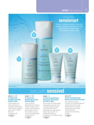 JAFRA dynamics                               11
                                                                                                                   complexo
                                                                                                          sensismart
                                                                                                   Feito com extratos naturais e calmantes
                                                                                                  de aveia e plantas que ajudam a umectar
                                                                                                     a pele ao mesmo tempo reduzem o
                                                                                                        avermelhado e aliviam a pele.

                                                  2
                                                                                             B



                       A



                                                                                                   3                            4

                   1




                                                                                                              C                                D




                                                                  * FPS: Fator de Proteção Solar.
               ** Intellishield®: complexo exclusivo da Jafra que permite que a pele respire, enquanto protege da poluição e das mudanças climáticas.

                                            para pele sensível
89392                            89402                                  88902                                          89512
A. Loção Facial                  B. Loção Facial                        C. Creme Facial Hidratante                     D.Creme Facial Hidratante
Limpadora para Pele              Refrescante para Pele                  Diurno para Pele Sensível                      Noturno para Pele Sensível, 50ml
Sensível, 125ml                  Sensível, 200ml                        com FPS 15, 50ml                               Fino umectante sem óleo,
Loção limpadora que              Loção sem álcool,                      Fina emulsão com Intellishield®*               formulado com emolientes altamente
elimina impurezas e a            desenvolvida para refrescar,           desenvolvida para prover maior                 eficazes para acalmar a pele.
maquiagem sem danificar          hidratar e suavizar a pele             umectação enquanto protege                     Ajuda a diminuir os sintomas
a pele sensível, deixando-a      sensível. Contém Sódio PCA             a pele sensível dos danos                      relacionados à pele sensível.
suave e limpa. Contém            para umectar, extrato de               ocasionados pelo meio ambiente.                Contém Vitamina E,
Vitamina E                       Olmo Escocês que atua                  Contém filtro solar FPS 15*                    provitamina B5 e Proteínas
e provitamina B5.                como um leve adstringente              antioxidantes, Vitamina E,                     de Aveia.
R$   52,00                       e provitamina B5.                      provitamina B5 e Proteínas de Aveia.           R$   82,00
                                 R$   52,00                             R$   82,00
 
