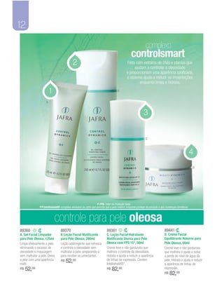 12
                                                                                                             complexo
                                                                                                controlsmart
                                            2                                               Feito com extratos de chás e plantas que
                                                                                                 ajudam a controlar a oleosidade
                                                                                            e proporcionam uma aparência tonificada,
                                                                                            o sistema ajuda a reduzir as imperfeições
                                                                                                    enquanto limpa e hidrata.

                        1                                                           B


                    A


                                                                                                            3


                                                                                                             C



                                                                                                                                                       4
                                                                                                                                                       D




                                                                 * FPS: Fator de Proteção Solar.
              ** Intellishield®: complexo exclusivo da Jafra que permite que a pele respire, enquanto protege da poluição e das mudanças climáticas.

                            controle para pele oleosa
89360                            89370                                    89381                                               89441
A. Gel Facial Limpador           B Loção Facial Matificante               C. Loção Facial Hidratante                          D. Creme Facial
para Pele Oleosa, 125ml          para Pele Oleosa, 200ml                  Matificante Diurna para Pele                        Equilibrante Noturno para
Limpa efetivamente a pele,       Loção adstringente que refresca          Oleosa com FPS 15*, 50ml                            Pele Oleosa, 50ml
eliminando o excesso de          e controla a oleosidade sem              Creme leve e não gorduroso que                      Creme leve e não gorduroso
oleosidade e maquiagem           maltratar a pele, preparando-a           melhora o controle da oleosidade.                   que melhora e ajuda a evitar
sem maltratar a pele. Deixa      para receber os umectantes.              Hidrata e ajuda a reduzir a aparência               a perda do nível de água da
a pele com uma aparência
mate.
                                 R$   52,00                               de linhas de expressão. Contém
                                                                          Intellishield®*.
                                                                                                                              pele. Hidrata e ajuda a reduzir
                                                                                                                              a aparência de linhas de
R$   52,00                                                                R$   82,00                                          expressão.
                                                                                                                              R$   82,00
 