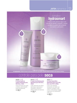 JAFRA dynamics                         13

                                                                                                      complexo
                                                                                            hydrasmart
                                                                                         Hidrata e evita perda de água com
                                                                                       extratos de plantas, ajudando a reduzir
                                                                                         os danos causados pelo ambiente
                                                                                              e a manter a pele jovem.


                                                                              2
                     1                                                            F




                                                                                                                      3
                E                                                                                                        G




                                                   * FPS: Fator de Proteção Solar.
** Intellishield®: complexo exclusivo da Jafra que permite que a pele respire, enquanto protege da poluição e das mudanças climáticas.

               controle para pele seca
       89300                                  89310                                      89321
       E. Creme Facial de                     F. Loção Facial Refrescante                G. Creme Facial Ultra-
       Limpeza Hidratante para                Hidratante para Pele Seca,                 Hidratante Diurno para Pele
       Pele Seca, 125ml                       200ml                                      Seca com FPS 15, 50ml.
       Creme de limpeza que ajuda             Loção refrescante sem álcool               Creme ultra-hidratante
       a hidratar a pele enquanto             que prepara a pele para os                 enriquecido com lipídios que
       limpa profundamente.                   umectantes e elimina os                    umectam e protegem a pele
       R$   52,00                             últimos resíduos de impurezas.             contra o ressecamento. Protege
                                              R$   52,00                                 a pele seca com Intellishield®**
                                                                                         e FPS 15*.
                                                                                         R$   82,00
 