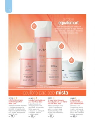 14

                                                                                                                   complexo
                                                                                                       equalsmart
                                                  2                                                Feito com uma exclusiva seleção de
                                                                                                ervas, flores e extratos de algas marinhas
                                                                                                para minimizar a oleosidade e atender às
                                                                                                       necessidades da pele mista.

                                                  B




                    1                                                                                       3


                                                                                                               C
                                                                                                                                 4
                    A




                                                                                                                                                       D




                                                                * FPS: Fator de Proteção Solar.
             ** Intellishield®: complexo exclusivo da Jafra que permite que a pele respire, enquanto protege da poluição e das mudanças climáticas.

                            equilíbrio para pele mista
89330                                   89340                                    89351                                           89441
A. Gel Facial de Limpeza                B. Loção Facial Equilibrante             C. Loção Facial Hidratante                      D. Creme Facial
Equilibrante para Pele                  para Pele Mista, 200ml                   Diurna Equilibrante com FPS 15                  Equilibrante Noturno
Mista, 125ml                            Loção refrescante sem                    para Pele Mista, 50ml                           para Pele Mista, 50ml
Limpa profundamente eliminando          álcool que prepara a pele                Hidrata e ajuda a pele mista                    Creme leve e não
a maquiagem e o excesso de              para receber os umectantes.              a restaurar o seu equilíbrio                    gorduroso que melhora
oleosidade sem agredir a pele.          Hidrata suavemente                       natural e a melhorar a sua                      e ajuda a evitar a perda
Proporciona equilíbrio hidratante       e atua como um adstringente              elasticidade.Protege a pele                     do nível de água da pele.
entre as zonas oleosas e secas          suave e leve, que ajuda                  do rosto com Intellishield®**                   Hidrata reduz a aparência
da pele do rosto.                       a revitalizar a pele.                    e FPS 15*.                                      de linhas de expressão.
R$   52,00                              R$   52,00                               R$   82,00                                      R$   82,00
 