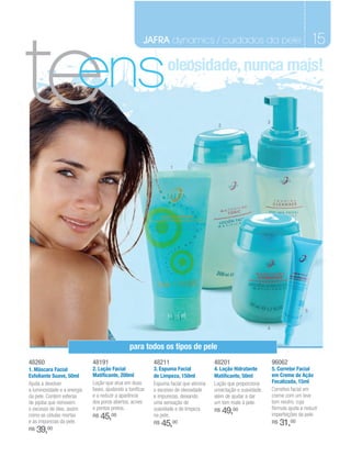 te
                                                       JAFRA dynamics / cuidados da pele                                                15

                       ens                                       oleosidade, nunca mais!


                                                                                                                3
                                                                                        2




                                                                   1




                                                                                                                                    5


                                                                                                                4


                                                para todos os tipos de pele
48260                        48191                         48211                       48201                        96062
1. Máscara Facial            2. Loção Facial               3. Espuma Facial            4. Loção Hidratante          5. Corretor Facial
Esfoliante Suave, 50ml       Matificante, 200ml            de Limpeza, 150ml           Matificante, 50ml            em Creme de Ação
Ajuda a devolver             Loção que atua em duas        Espuma facial que elimina   Loção que proporciona        Focalizada, 15ml
a luminosidade e a energia   fases, ajudando a tonificar   o excesso de oleosidade     umectação e suavidade,       Corretivo facial em
da pele. Contém esferas      e a reduzir a aparência       e impurezas, deixando       além de ajudar a dar         creme com um leve
de jojoba que removem        dos poros abertos, acnes      uma sensação de             um tom mate à pele.          tom neutro, cuja
                             e pontos pretos.                                                                       fórmula ajuda a reduzir
o excesso de óleo, assim                                   suavidade e de limpeza      R$   49,00
como as células mortas       R$   45,00                    na pele.                                                 imperfeições da pele.
e as impurezas da pele.                                    R$   45,00                                               R$   31,00
R$   39, 00
 