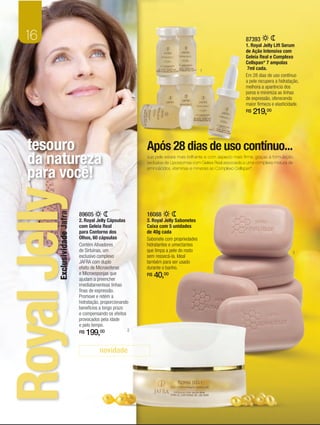 16                                                                                                          87393
                                                                                                               1. Royal Jelly Lift Serum
                                                                                                               de Ação Intensiva com
                                                                                                               Geleia Real e Complexo
                                                                                                               Cellspan* 7 ampolas
                                                                                        1
                                                                                                                7ml cada.
                                                                                                               Em 28 dias de uso contínuo
                                                                                                               a pele recupera a hidratação,
                                                                                                               melhora a aparência dos
                                                                                                               poros e minimiza as linhas
                                                                                                               de expressão, oferecendo
                                                                                                               maior firmeza e elasticidade.
                                                                                                               R$   219,00



   tesouro                                                  Após 28 dias de uso contínuo...
   da natureza                                              sua pele estará mais brilhante e com aspecto mais firme, graças à formulação
                                                            exclusiva de Lipossomas com Geleia Real associada a uma complexa mistura de


   para você!                                               aminoácidos, vitaminas e minerais ao Complexo Cellspan*.
Royal Jelly

                               89605                        16088
         Exclusividade Jafra




                               2. Royal Jelly Cápsulas      3. Royal Jelly Sabonetes
                               com Geleia Real              Caixa com 5 unidades
                               para Contorno dos            de 40g cada
                               Olhos, 60 cápsulas           Sabonete com propriedades
                               Contém Ativadores            hidratantes e umectantes
                               de Sirtuínas, um             que limpa a pele do rosto                                                   3
                               exclusivo complexo           sem ressecá-la. Ideal
                               JAFRA com duplo              também para ser usado
                               efeito de Microesferas       durante o banho.
                               e Microesponjas que
                               ajudam a preencher
                                                            R$   40,00
                               imediatamenteas linhas
                               finas de expressão.
                               Promove e retém a
                               hidratação, proporcionando
                               benefícios a longo prazo
                               e compensando os efeitos
                               provocados pela idade
                               e pelo tempo.
                               R$   199,00              2



                                         novidade
 