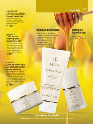 81721        ou                                                                                                                                   royal jelly         17
4. Royal Jelly Creme Hidratante
para o Corpo com Geleia Real
e Complexo Cellspan, 200ml
Creme para o corpo rico em
emolientes. Contém Complexo
Cellspan* que oferece hidratação
para a pele do corpo.
R$   169,00
                                                               Principais Benefícios:                                                                   Principais
                                                               • Fácil de aplicar e absorver;                                                           Ingredientes:
89492                                                          • Oferece excelente hidratação;
5. Royal Jelly Creme                                                                                                                                    Geleia Real e
Hidratante para Mãos                                           • Ajuda a minimizar os sinais                                                            Complexo Cellspan*
com Geleia Real, Complexo                                        de envelhecimento;
Cellspan e FPS 15, 75ml                                        • Ajuda a corrigir
Ajuda a minimizar os sinais de
envelhecimento e as manchas
                                                                 o ressecamento da pele.
da pele das mãos. Contém FPS
15** que protege as mãos dos
danos causados pelo sol e o                                                5
exclusivo Complexo Cellspan*.
R$   85,00


81791
6. Royal Jelly Bálsamo Facial de
Tecnologia Avançada com Geleia
Real, Ativadores das Sirtuínas e
Complexo Cellspan, 30ml
Fórmula avançada que melhora o
aspecto radiante e jovem da pele,
graças aos Ativadores das Sirtuínas
e ao Complexo Cellspan*. Estes
avanços tecnológicos exclusivos da
Jafra, em combinação com a Geleia
Real, ajudam a prolongar a sua
vitalidade.
R$   179,00                                                                                                                                                       6




     4




                                                              para todos os tipos de pele
                         *Complexo Cellspan: Fórmula exclusiva Jafra que ajuda a potencializar os benefícios da Geleia Real. **FPS: Fator de Proteção Solar.
 