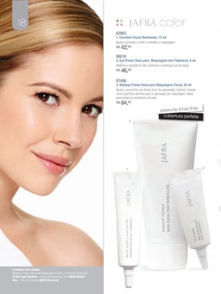 18
                                                                   62983
                                                                   1. Corretivo Facial Iluminador, 15 ml
                                                                   Ajuda a iluminar o rosto e ressalta a maquiagem.
                                                                   R$   42,00
                                                                   96016
                                                                   2. Eye Primer Base para Maquiagem dos Pálpebras, 8 ml
                                                                   Melhora a aparência das sombras e prolonga sua duração.
                                                                   R$   46,00
                                                                   87456
                                                                   3. Makeup Primer Base para Maquiagem Facial, 30 ml
                                                                   Ajuda a preencher as linhas finas de expressão e poros, criando
                                                                   uma superfície perfeita para a aplicação de maquiagem. Ideal
                                                                   para todas as condições de pele.
                                                                   R$   64,00
                                                                                                                         as
                                                                                                      preenche linhas fin
                                                                                                        cobertura perfeita
                                                                               2




                                                                           1                                                         3




A modelo está usando:
Makeup Primer Base para Maquiagem Facial + Pó Facial Translúcido
97404 Light Medium + Batom de Cobertura Total 98229 Sweet
Kiss + Trio de Sombras 86078 Elements
 