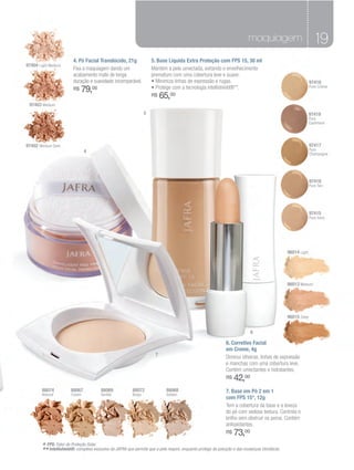maquiagem                              19
                         4. Pó Facial Translúcido, 21g                5. Base Líquida Extra Proteção com FPS 15, 30 ml
97404 Light Medium
                         Fixa a maquiagem dando um                    Mantém a pele umectada, evitando o envelhecimento
                         acabamento mate de longa                     prematuro com uma cobertura leve e suave.
                         duração e suavidade incomparável.            • Minimiza linhas de expressão e rugas.                                                  97416
                         R$   79,00                                   • Protege com a tecnologia intellishield®**.                                             Pure Crème

                                                                      R$   65,00
 97403 Medium
                                                                  5                                                                                            97419
                                                                                                                                                               Pure
                                                                                                                                                               Cashmere




97402 Medium Dark                                                                                                                                              97417
                                4                                                                                                                              Pure
                                                                                                                                                               Champagne




                                                                                                                                                               97418
                                                                                                                                                               Pure Tan
                          6




                                                                                                                                                               97415
                                                                                                                                                               Pure Ivory




                                                                                                                                                 96014 Light




                                                                                                                                                 96013 Medium




                                                                                                                                                 96015 Deep


                                                                                                                             6

                                                                                                               6. Corretivo Facial
                                                                                                               em Creme, 4g
                                                                       7
                                                                                                               Diminui olheiras, linhas de expressão
                                                                                                               e manchas com uma cobertura leve.
                                                                                                               Contém umectantes e hidratantes.
                                                                                                               R$   42,00
        88074           88067            88069            88072              88068                             7. Base em Pó 2 em 1
        Natural         Cream            Vanilla          Beige              Golden
                                                                                                               com FPS 15*, 12g
                                                                                                               Tem a cobertura da base e a leveza
                                                                                                               do pó com sedosa textura. Controla o
                                                                                                               brilho sem obstruir os poros. Contém
                                                                                                               antioxidantes.
                                                                                                               R$   73,00
        * FPS: Fator de Proteção Solar.
        ** Intellishield®: complexo exclusivo da JAFRA que permite que a pele respire, enquanto protege da poluição e das mudanças climáticas.
 